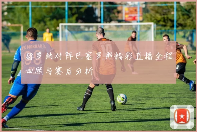 赫罗纳对阵巴塞罗那精彩直播全程回顾与赛后分析