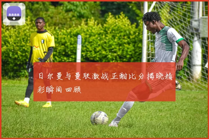 日尔曼与曼联激战正酣比分揭晓精彩瞬间回顾