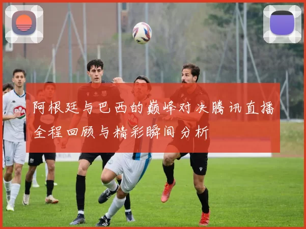 阿根廷与巴西的巅峰对决腾讯直播全程回顾与精彩瞬间分析
