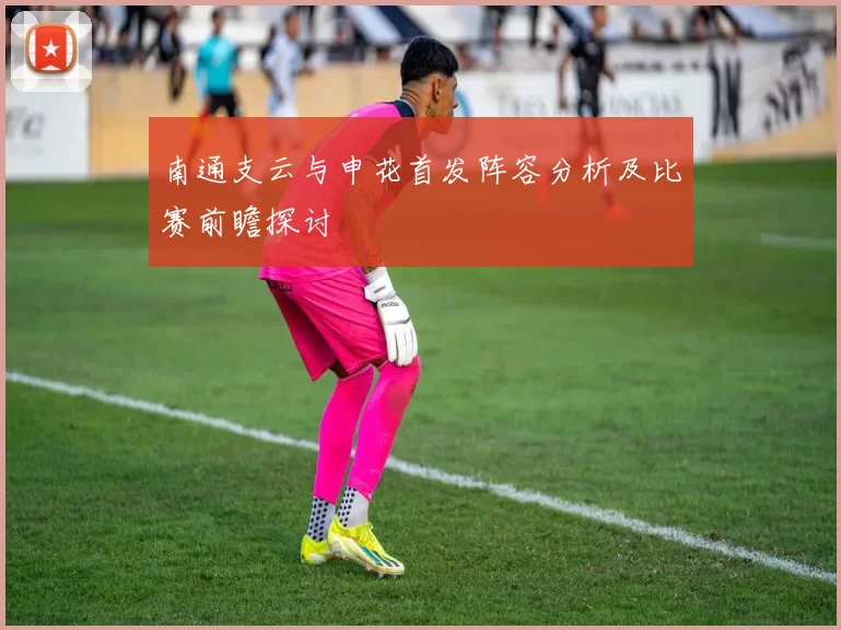 南通支云与申花首发阵容分析及比赛前瞻探讨