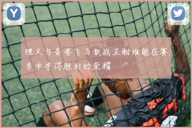 理文与香港飞马激战正酣谁能在赛季中夺得胜利的荣耀