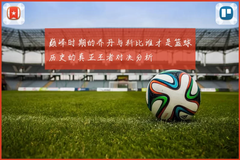 巅峰时期的乔丹与科比谁才是篮球历史的真正王者对决分析