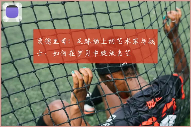 莫德里奇：足球场上的艺术家与战士，如何在岁月中绽放光芒