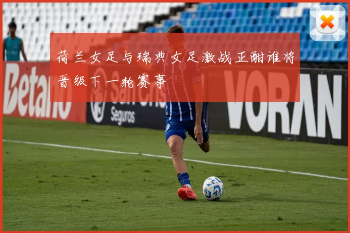 荷兰女足与瑞典女足激战正酣谁将晋级下一轮赛事